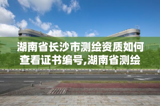 湖南省长沙市测绘资质如何查看证书编号,湖南省测绘资质申请公示。