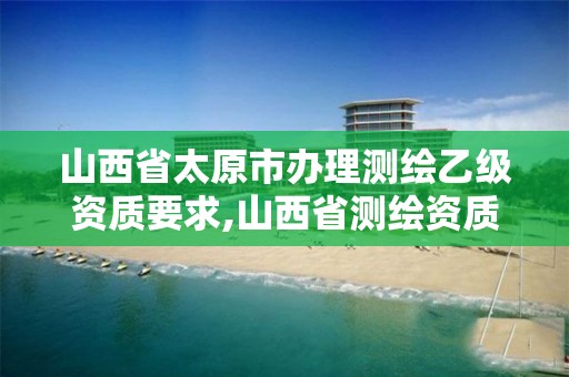 山西省太原市办理测绘乙级资质要求,山西省测绘资质2020。