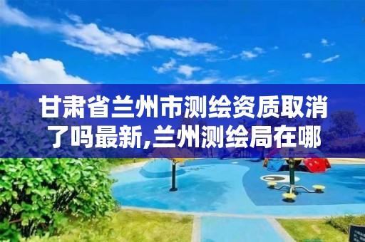 甘肃省兰州市测绘资质取消了吗最新,兰州测绘局在哪儿。