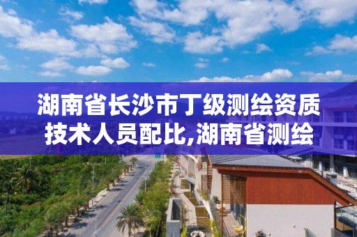 湖南省长沙市丁级测绘资质技术人员配比,湖南省测绘资质申请公示。