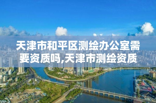 天津市和平区测绘办公室需要资质吗,天津市测绘资质单位。