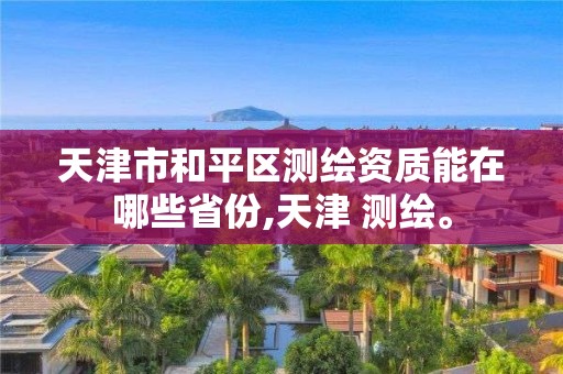 天津市和平区测绘资质能在哪些省份,天津 测绘。