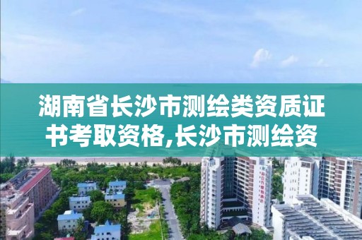 湖南省长沙市测绘类资质证书考取资格,长沙市测绘资质单位名单。