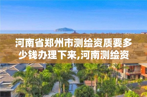 河南省郑州市测绘资质要多少钱办理下来,河南测绘资质公示。