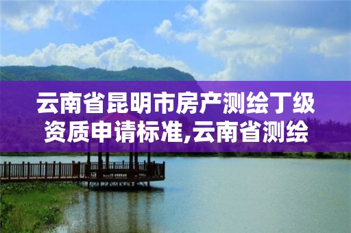 云南省昆明市房产测绘丁级资质申请标准,云南省测绘甲级单位。