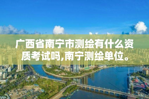 广西省南宁市测绘有什么资质考试吗,南宁测绘单位。