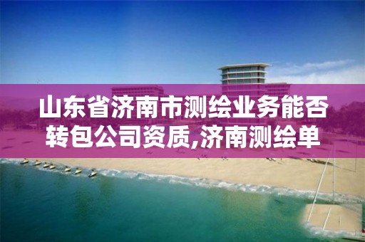 山东省济南市测绘业务能否转包公司资质,济南测绘单位。