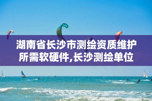 湖南省长沙市测绘资质维护所需软硬件,长沙测绘单位。