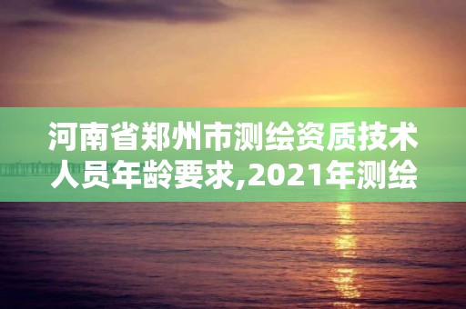 河南省郑州市测绘资质技术人员年龄要求,2021年测绘资质人员要求。