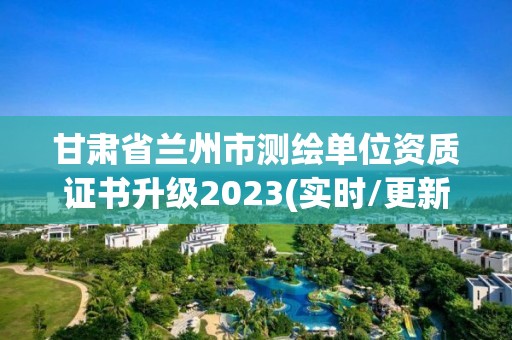 甘肃省兰州市测绘单位资质证书升级2023(实时/更新中)