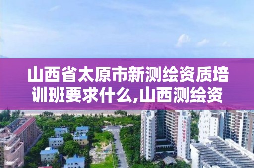 山西省太原市新测绘资质培训班要求什么,山西测绘资质单位。