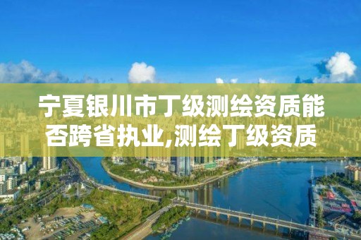 宁夏银川市丁级测绘资质能否跨省执业,测绘丁级资质承接业务范围。