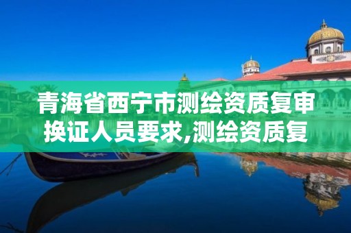 青海省西宁市测绘资质复审换证人员要求,测绘资质复审换证2021年。