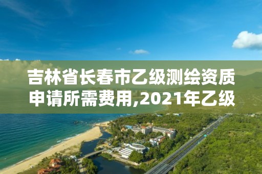 吉林省长春市乙级测绘资质申请所需费用,2021年乙级测绘资质申报材料。