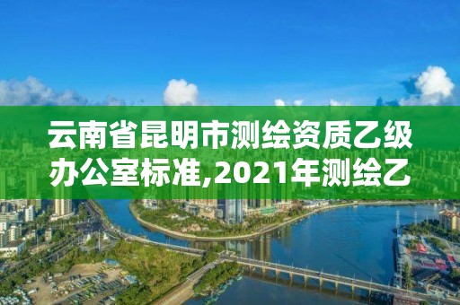 云南省昆明市测绘资质乙级办公室标准,2021年测绘乙级资质办公申报条件。