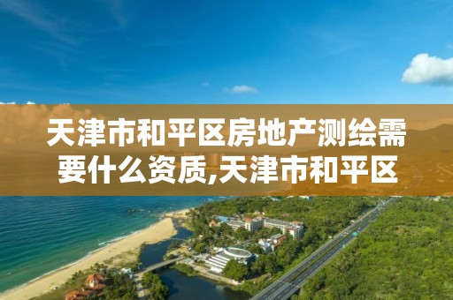 天津市和平区房地产测绘需要什么资质,天津市和平区房地产测绘需要什么资质证书。