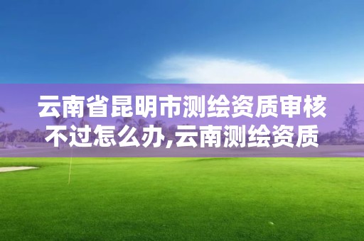 云南省昆明市测绘资质审核不过怎么办,云南测绘资质管理平台查询。