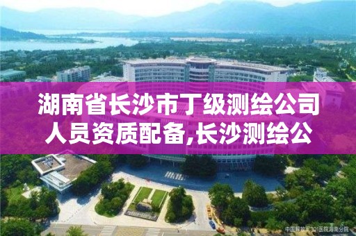 湖南省长沙市丁级测绘公司人员资质配备,长沙测绘公司资质有哪家。