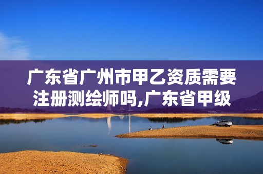 广东省广州市甲乙资质需要注册测绘师吗,广东省甲级测绘资质单位有多少。