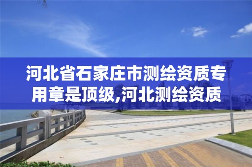 河北省石家庄市测绘资质专用章是顶级,河北测绘资质管理系统。