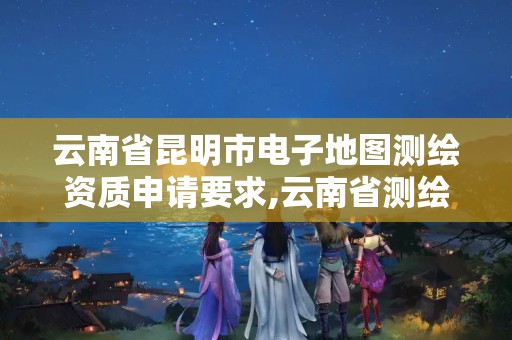 云南省昆明市电子地图测绘资质申请要求,云南省测绘地理信息科技发展公司怎么样。