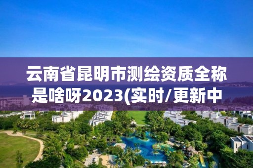 云南省昆明市测绘资质全称是啥呀2023(实时/更新中)