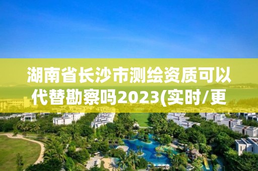 湖南省长沙市测绘资质可以代替勘察吗2023(实时/更新中)