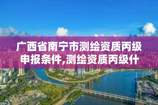 广西省南宁市测绘资质丙级申报条件,测绘资质丙级什么意思。