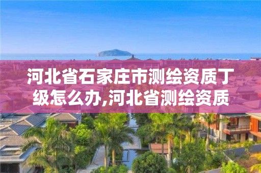 河北省石家庄市测绘资质丁级怎么办,河北省测绘资质公示。