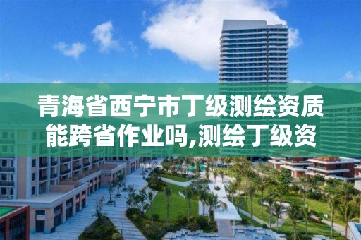 青海省西宁市丁级测绘资质能跨省作业吗,测绘丁级资质可以承揽业务范围。