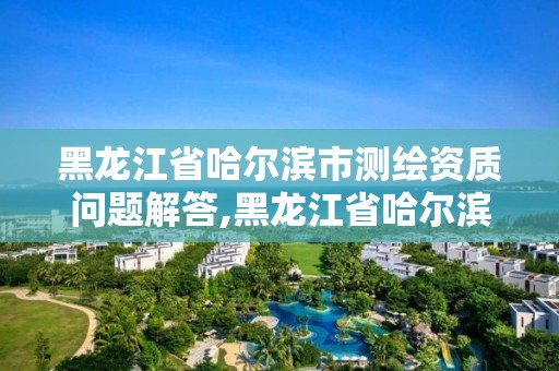 黑龙江省哈尔滨市测绘资质问题解答,黑龙江省哈尔滨市测绘局。