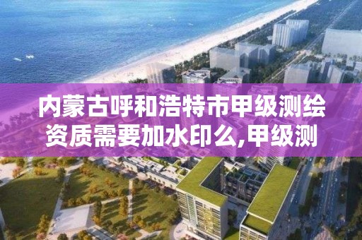 内蒙古呼和浩特市甲级测绘资质需要加水印么,甲级测绘资质注册资金多少钱。