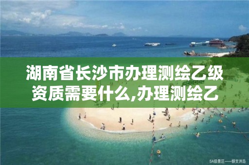 湖南省长沙市办理测绘乙级资质需要什么,办理测绘乙级资质需要多少钱。