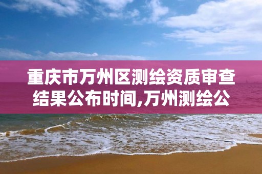 重庆市万州区测绘资质审查结果公布时间,万州测绘公司招聘。