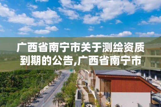 广西省南宁市关于测绘资质到期的公告,广西省南宁市关于测绘资质到期的公告公示。