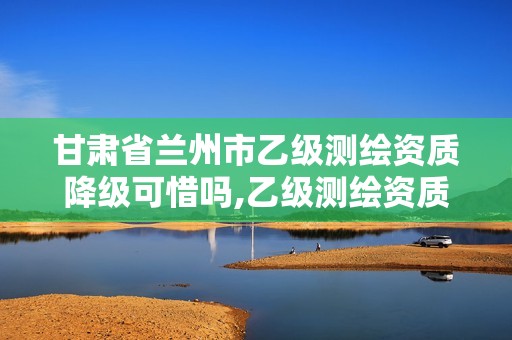 甘肃省兰州市乙级测绘资质降级可惜吗,乙级测绘资质延期公告。