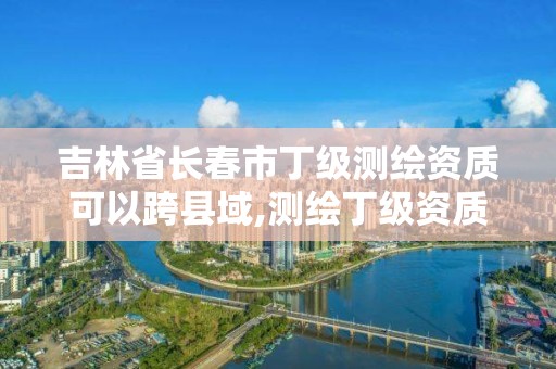 吉林省长春市丁级测绘资质可以跨县域,测绘丁级资质条件。