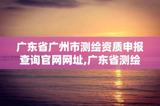 广东省广州市测绘资质申报查询官网网址,广东省测绘资质办理流程。