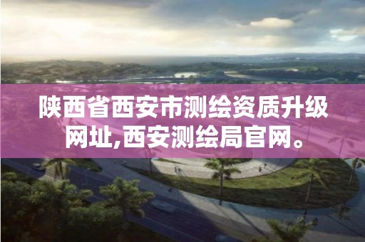 陕西省西安市测绘资质升级网址,西安测绘局官网。