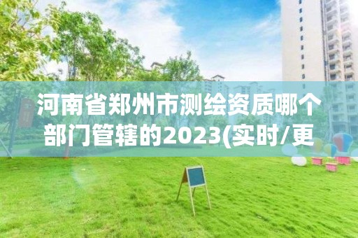 河南省郑州市测绘资质哪个部门管辖的2023(实时/更新中)