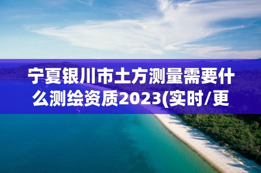 宁夏银川市土方测量需要什么测绘资质2023(实时/更新中)