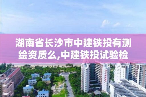 湖南省长沙市中建铁投有测绘资质么,中建铁投试验检测有限公司是国企吗。