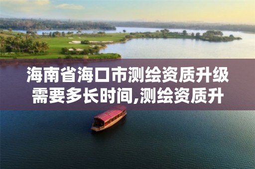 海南省海口市测绘资质升级需要多长时间,测绘资质升级需要几年。