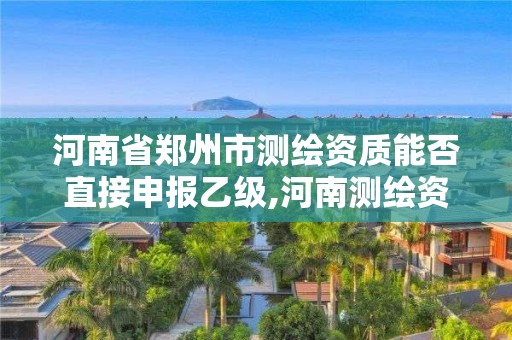 河南省郑州市测绘资质能否直接申报乙级,河南测绘资质代办。