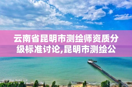 云南省昆明市测绘师资质分级标准讨论,昆明市测绘公司。