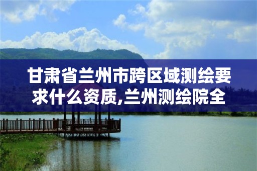 甘肃省兰州市跨区域测绘要求什么资质,兰州测绘院全称。