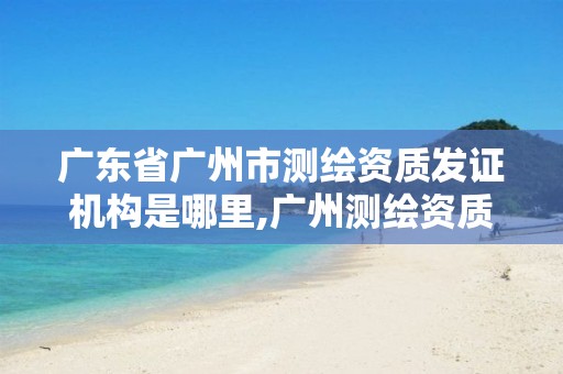 广东省广州市测绘资质发证机构是哪里,广州测绘资质代办。