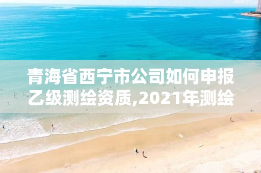 青海省西宁市公司如何申报乙级测绘资质,2021年测绘乙级资质办公申报条件。