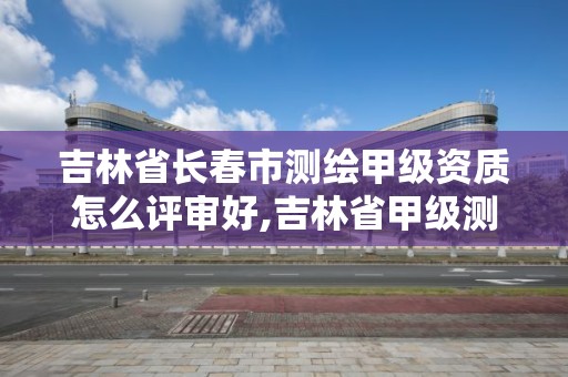 吉林省长春市测绘甲级资质怎么评审好,吉林省甲级测绘资质单位。