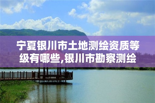 宁夏银川市土地测绘资质等级有哪些,银川市勘察测绘院属性单位。